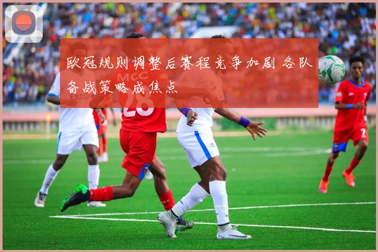 欧冠规则调整后赛程竞争加剧 各队备战策略成焦点