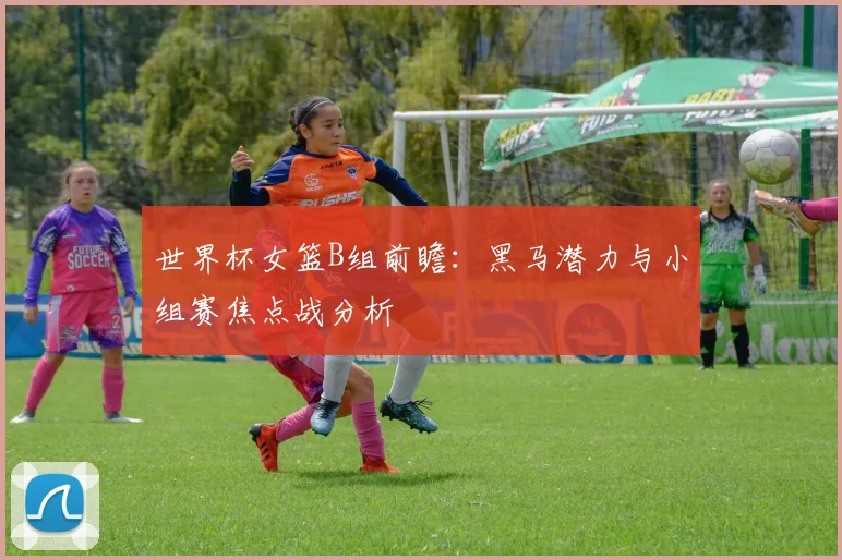 世界杯女篮B组前瞻:黑马潜力与小组赛焦点战分析
