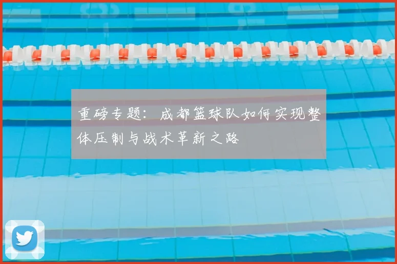 重磅专题：成都篮球队如何实现整体压制与战术革新之路