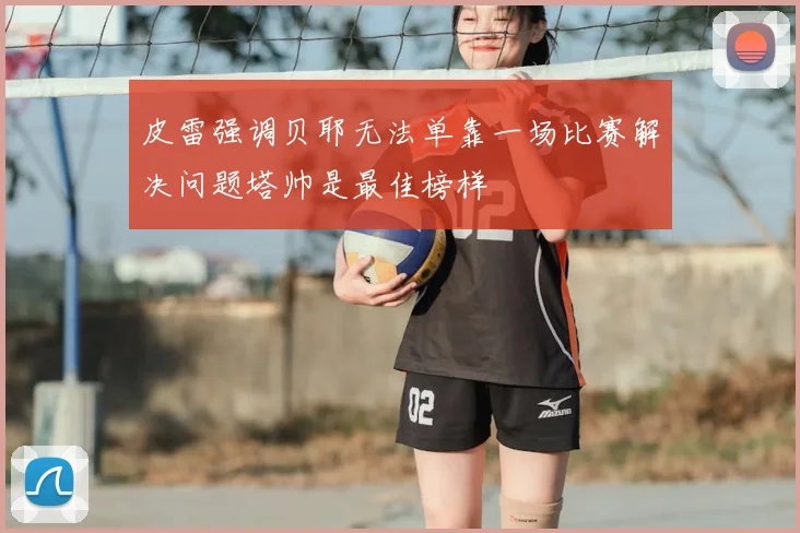 皮雷强调贝耶无法单靠一场比赛解决问题塔帅是最佳榜样