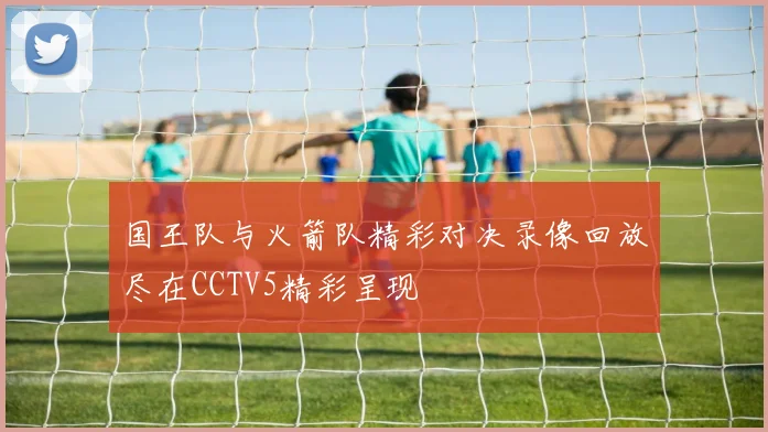 国王队与火箭队精彩对决录像回放尽在CCTV5精彩呈现