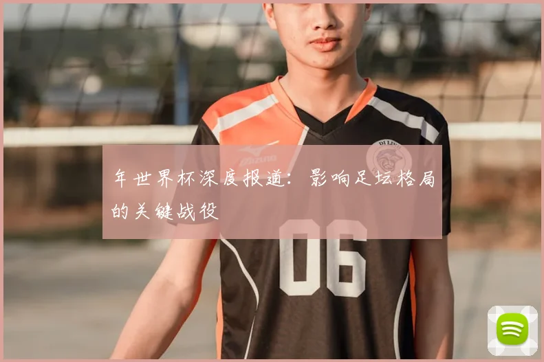 年世界杯深度报道:影响足坛格局的关键战役