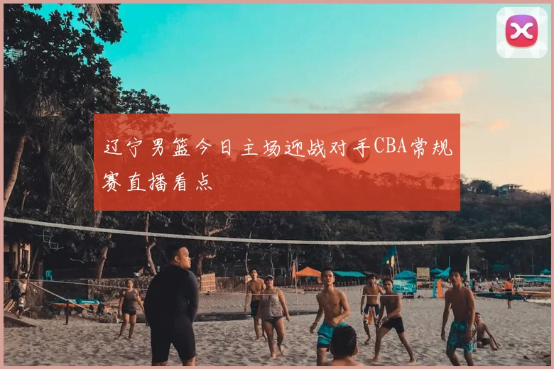 辽宁男篮今日主场迎战对手CBA常规赛直播看点