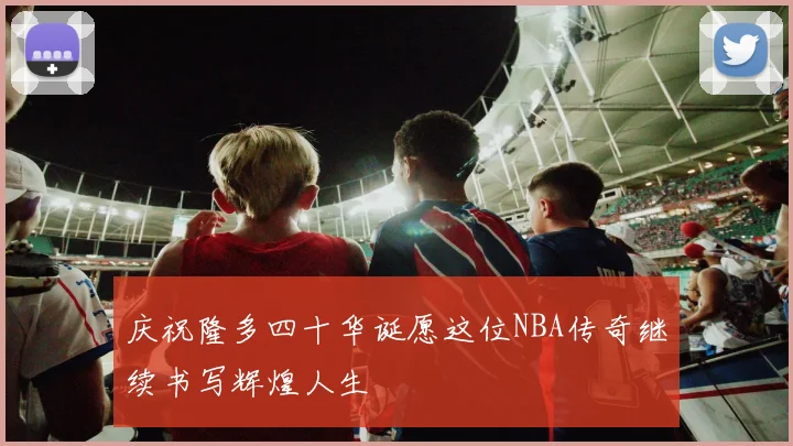 庆祝隆多四十华诞愿这位NBA传奇继续书写辉煌人生