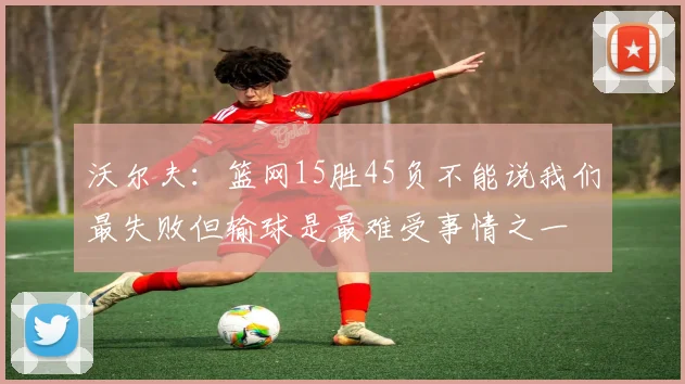 沃尔夫:篮网15胜45负不能说我们最失败但输球是最难受事情之一