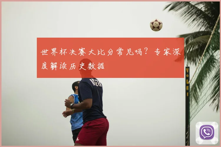 世界杯决赛大比分常见吗?专家深度解读历史数据