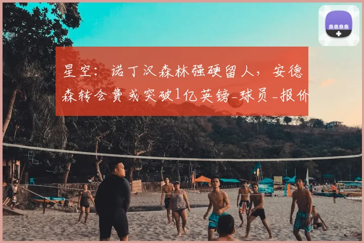 星空：诺丁汉森林强硬留人，安德森转会费或突破1亿英镑_球员_报价_曼城