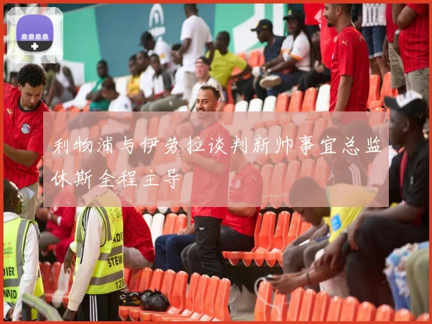 利物浦与伊劳拉谈判新帅事宜总监休斯全程主导