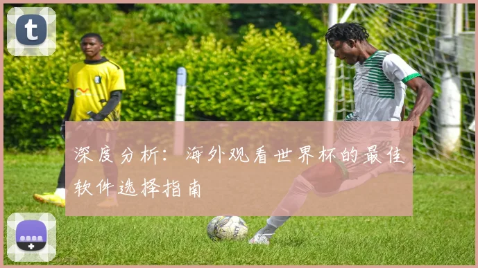 深度分析:海外观看世界杯的最佳软件选择指南