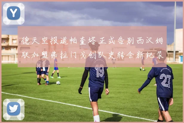德天空报道帕奎塔正式告别西汉姆联加盟弗拉门戈创队史转会新纪录