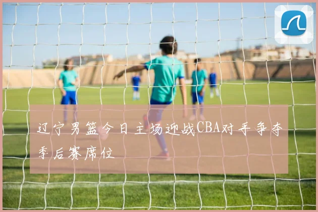 辽宁男篮今日主场迎战CBA对手争夺季后赛席位