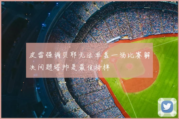 皮雷强调贝耶无法单靠一场比赛解决问题塔帅是最佳榜样