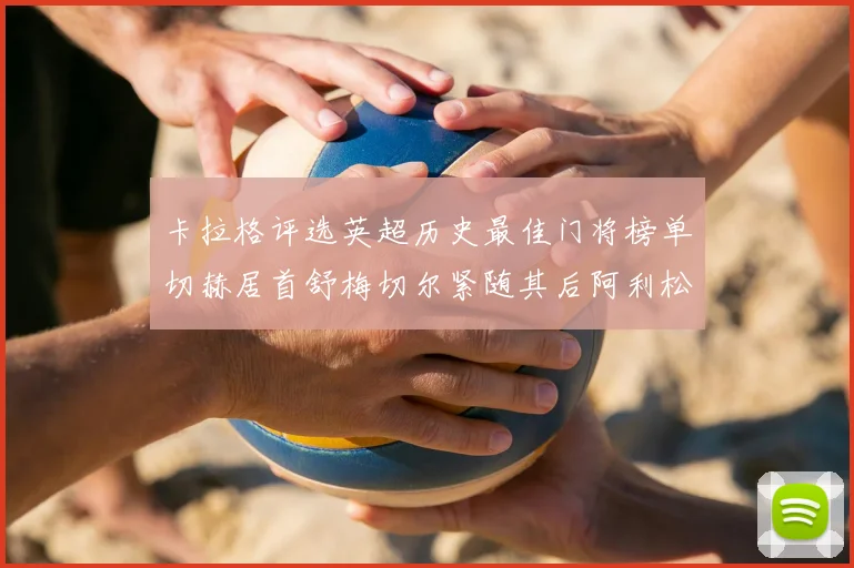 卡拉格评选英超历史最佳门将榜单切赫居首舒梅切尔紧随其后阿利松位列第三