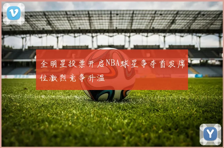 全明星投票开启NBA球星争夺首发席位激烈竞争升温