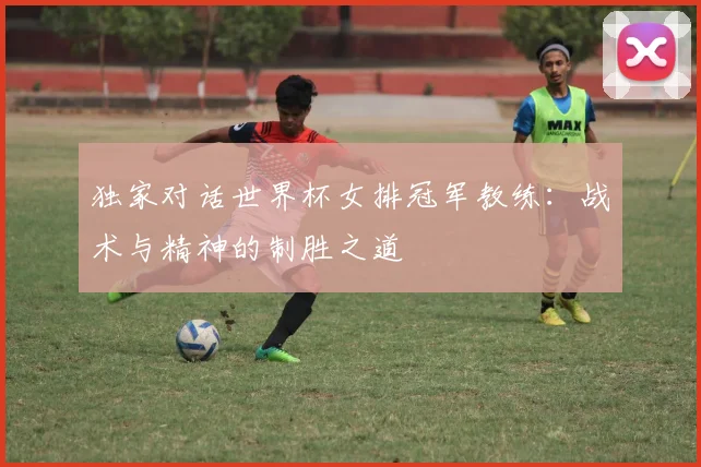 独家对话世界杯女排冠军教练:战术与精神的制胜之道