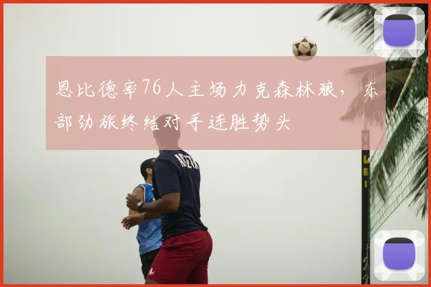 恩比德率76人主场力克森林狼,东部劲旅终结对手连胜势头