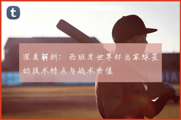 深度解析:西班牙世界杯当家球星的技术特点与战术价值