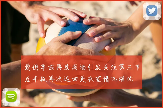 爱德华兹再度离场引发关注第三节后半段再次返回更衣室情况堪忧
