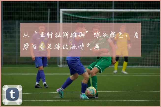 从“亚特拉斯雄狮”球衣颜色,看摩洛哥足球的独特气质