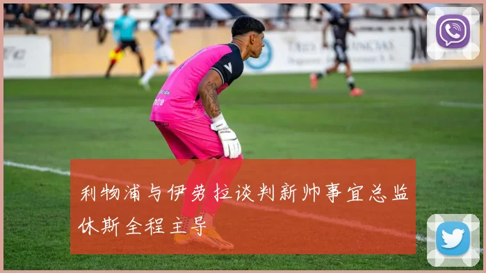 利物浦与伊劳拉谈判新帅事宜总监休斯全程主导