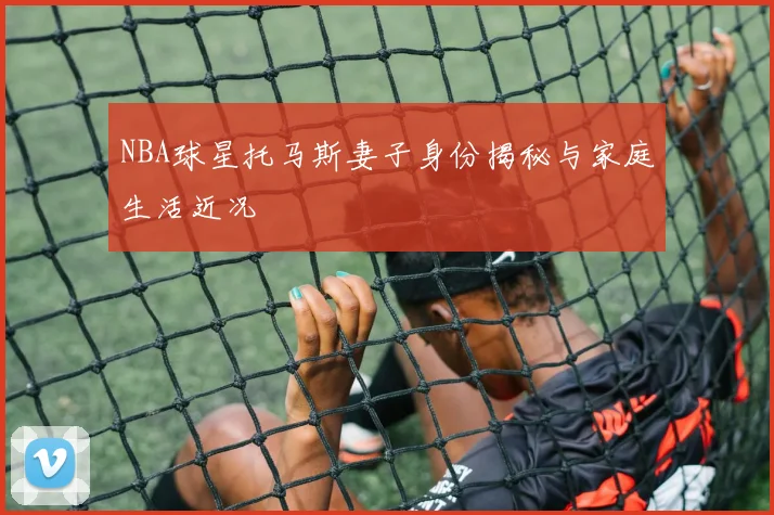 NBA球星托马斯妻子身份揭秘与家庭生活近况
