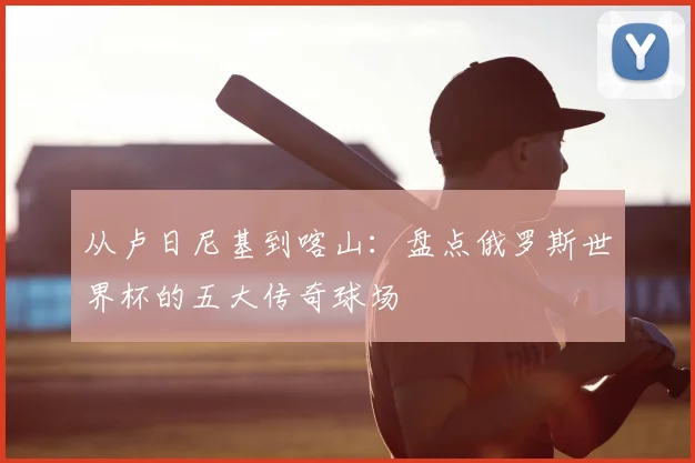 从卢日尼基到喀山：盘点俄罗斯世界杯的五大传奇球场