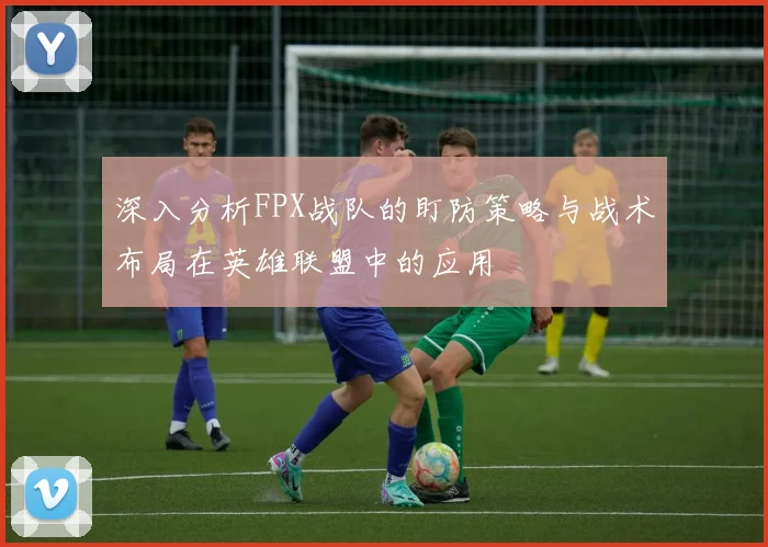 深入分析FPX战队的盯防策略与战术布局在英雄联盟中的应用