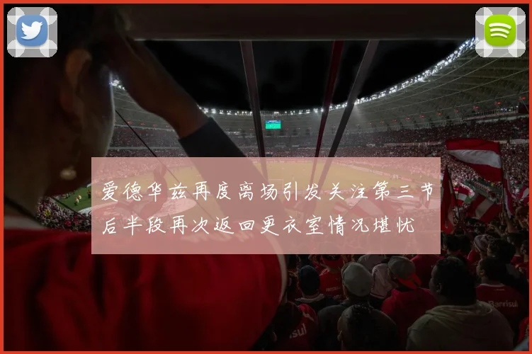 爱德华兹再度离场引发关注第三节后半段再次返回更衣室情况堪忧