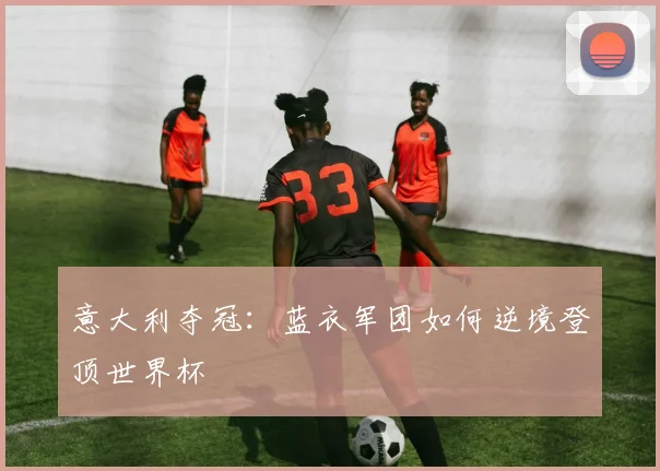 意大利夺冠：蓝衣军团如何逆境登顶世界杯