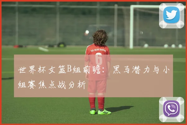 世界杯女篮B组前瞻:黑马潜力与小组赛焦点战分析