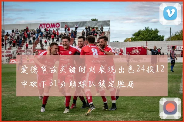 爱德华兹关键时刻表现出色24投12中砍下31分助球队锁定胜局