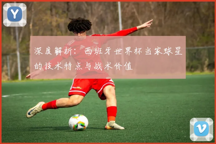 深度解析:西班牙世界杯当家球星的技术特点与战术价值