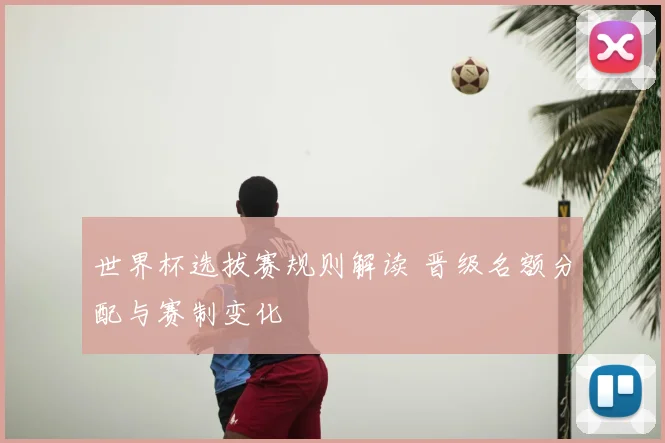 世界杯选拔赛规则解读 晋级名额分配与赛制变化