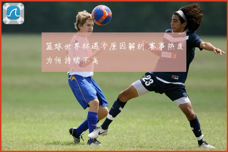 篮球世界杯遇冷原因解析 赛事热度为何持续不高