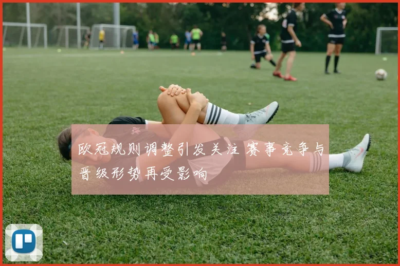 欧冠规则调整引发关注 赛事竞争与晋级形势再受影响