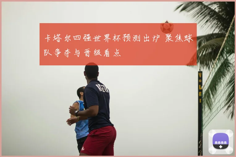 卡塔尔四强世界杯预测出炉 聚焦球队争夺与晋级看点