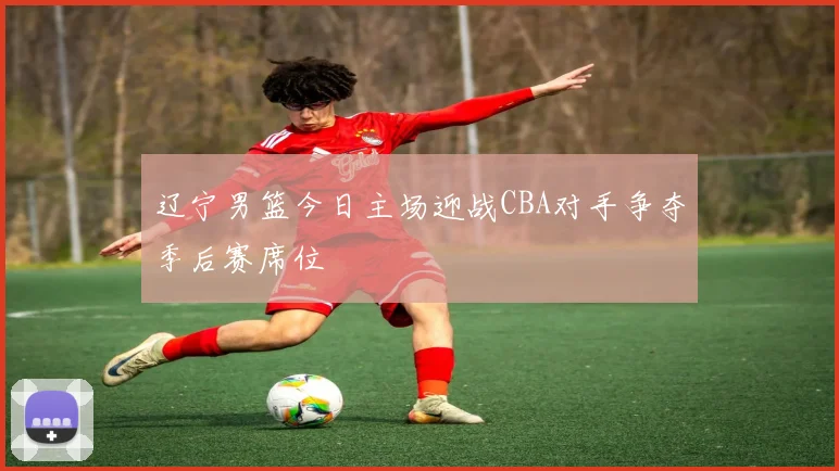 辽宁男篮今日主场迎战CBA对手争夺季后赛席位