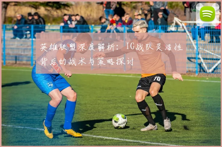 英雄联盟深度解析：IG战队灵活性背后的战术与策略探讨
