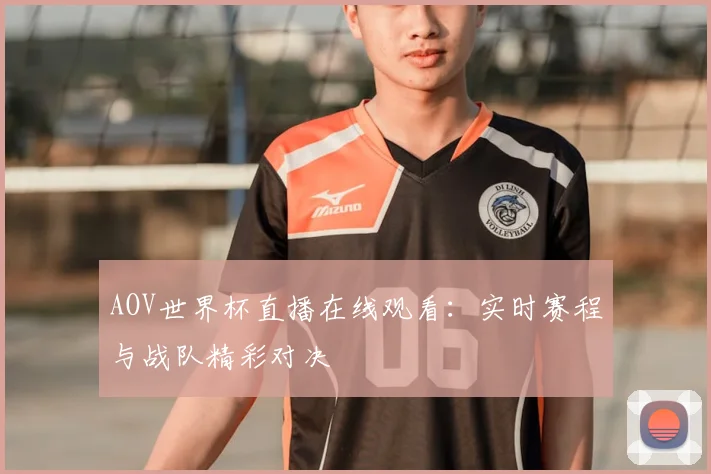 AOV世界杯直播在线观看：实时赛程与战队精彩对决