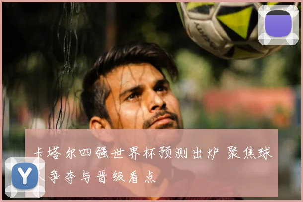 卡塔尔四强世界杯预测出炉 聚焦球队争夺与晋级看点