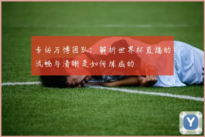 专访万博团队：解析世界杯直播的流畅与清晰是如何炼成的