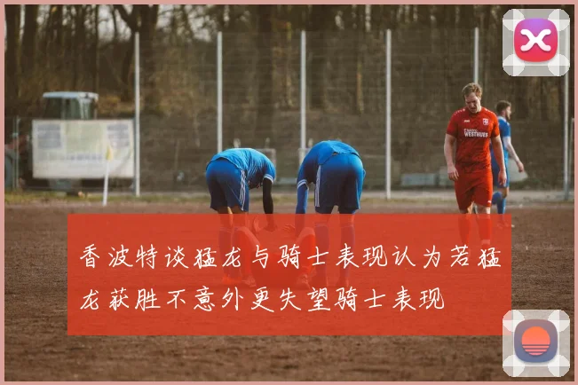 香波特谈猛龙与骑士表现认为若猛龙获胜不意外更失望骑士表现