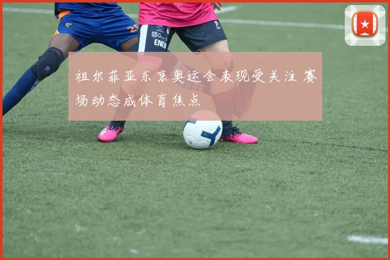 祖尔菲亚东京奥运会表现受关注 赛场动态成体育焦点