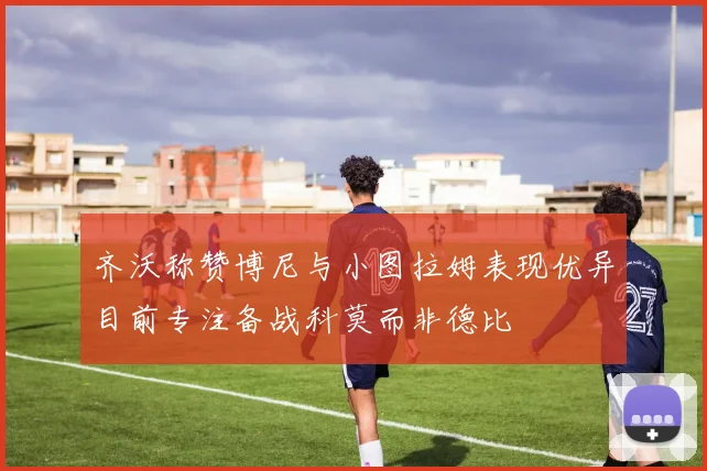 齐沃称赞博尼与小图拉姆表现优异目前专注备战科莫而非德比