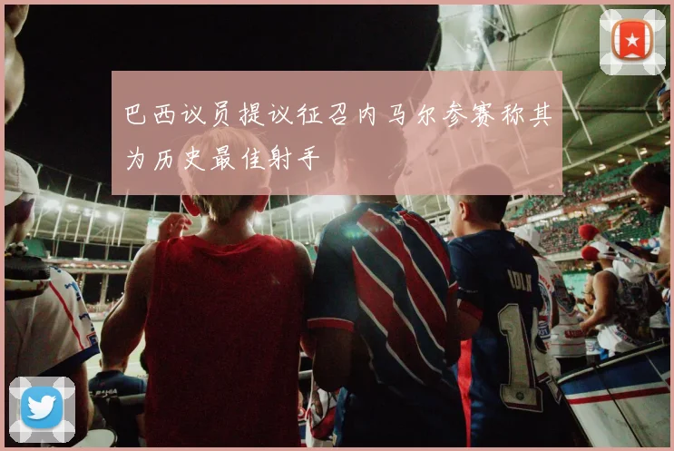 巴西议员提议征召内马尔参赛称其为历史最佳射手
