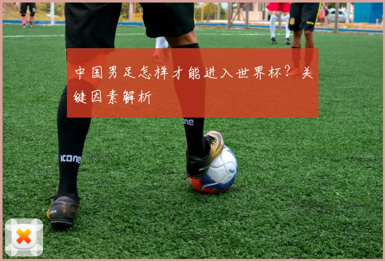 中国男足怎样才能进入世界杯？关键因素解析