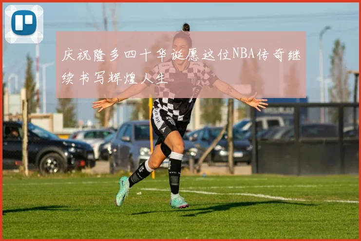庆祝隆多四十华诞愿这位NBA传奇继续书写辉煌人生