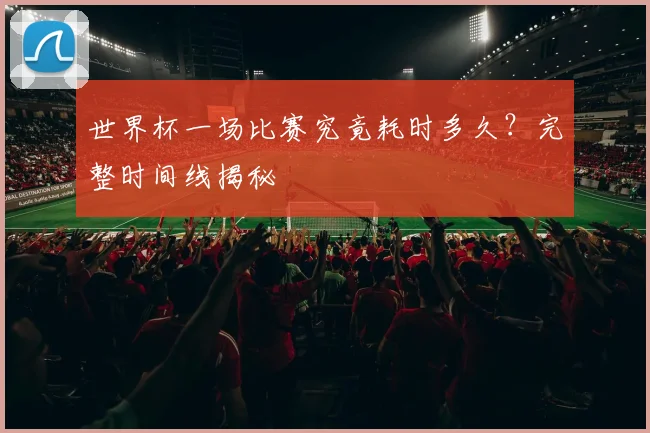 世界杯一场比赛究竟耗时多久?完整时间线揭秘
