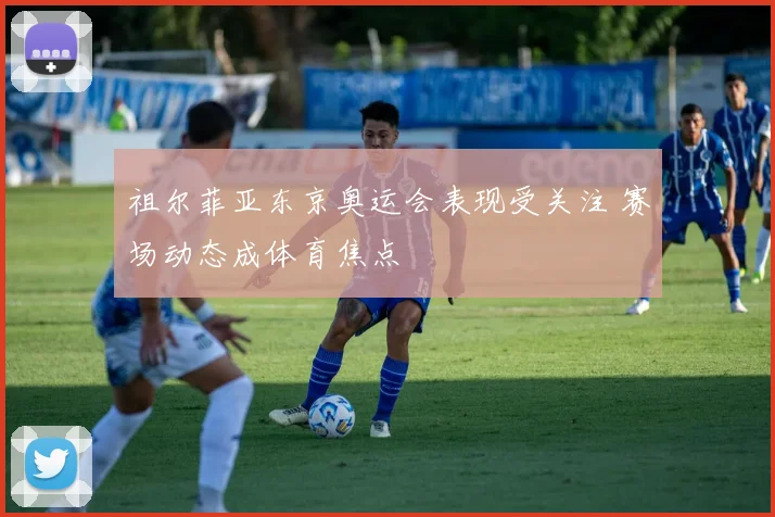 祖尔菲亚东京奥运会表现受关注 赛场动态成体育焦点