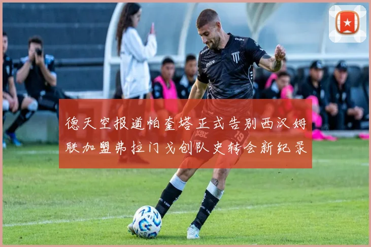 德天空报道帕奎塔正式告别西汉姆联加盟弗拉门戈创队史转会新纪录